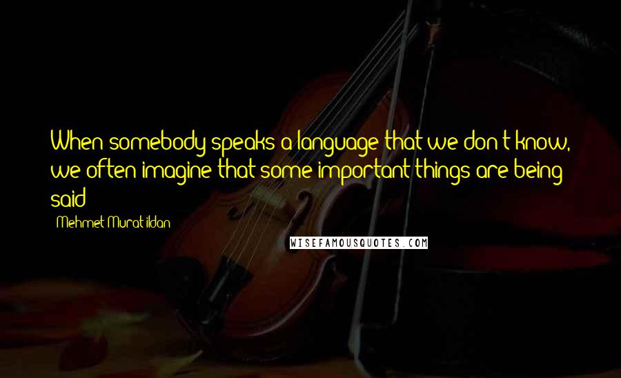 Mehmet Murat Ildan Quotes: When somebody speaks a language that we don't know, we often imagine that some important things are being said!