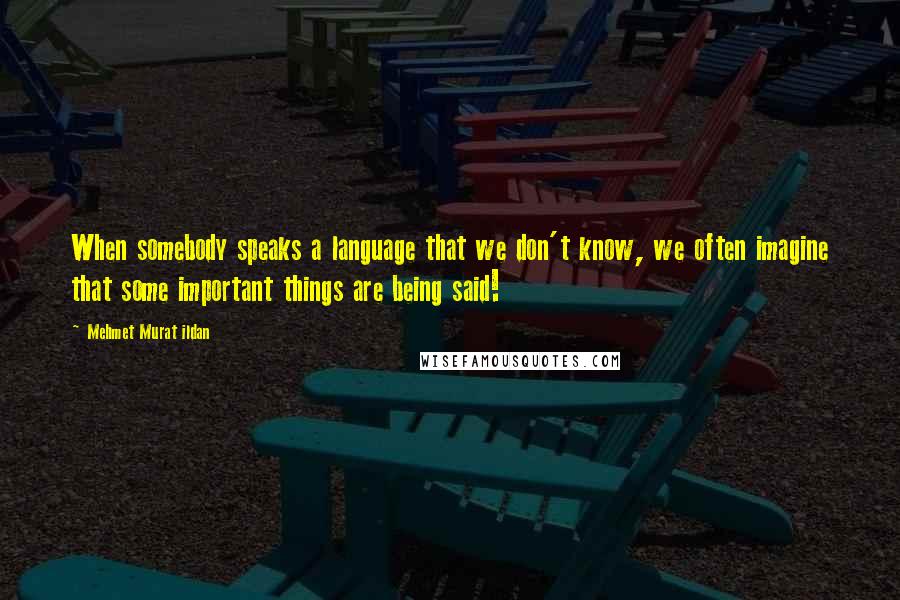 Mehmet Murat Ildan Quotes: When somebody speaks a language that we don't know, we often imagine that some important things are being said!