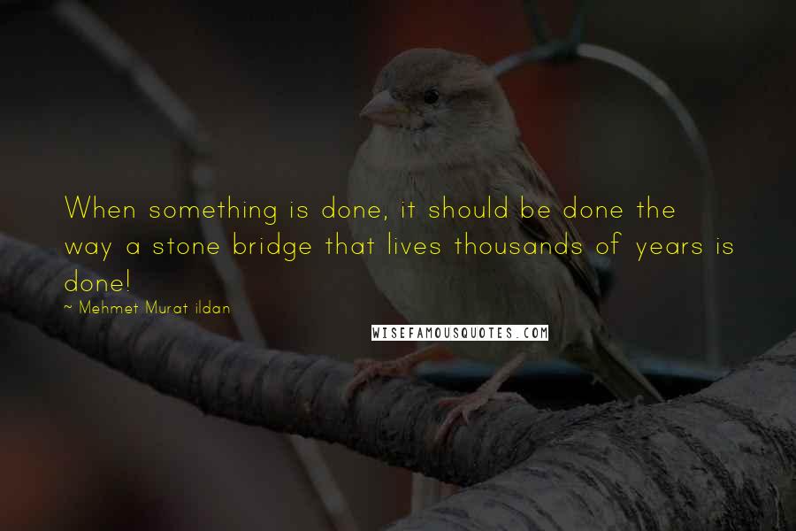 Mehmet Murat Ildan Quotes: When something is done, it should be done the way a stone bridge that lives thousands of years is done!