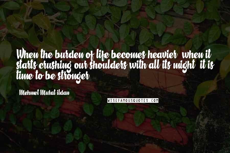 Mehmet Murat Ildan Quotes: When the burden of life becomes heavier, when it starts crushing our shoulders with all its might, it is time to be stronger!