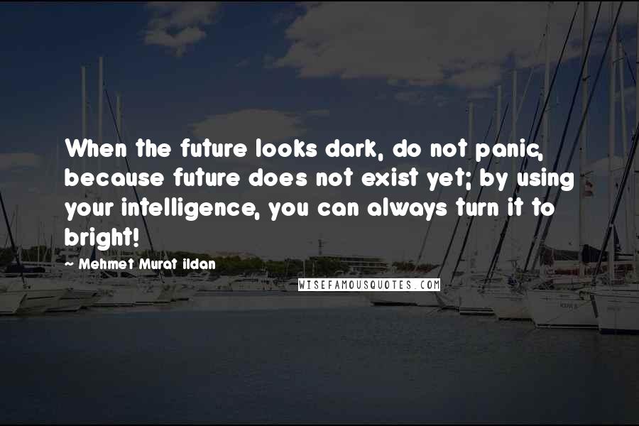 Mehmet Murat Ildan Quotes: When the future looks dark, do not panic, because future does not exist yet; by using your intelligence, you can always turn it to bright!