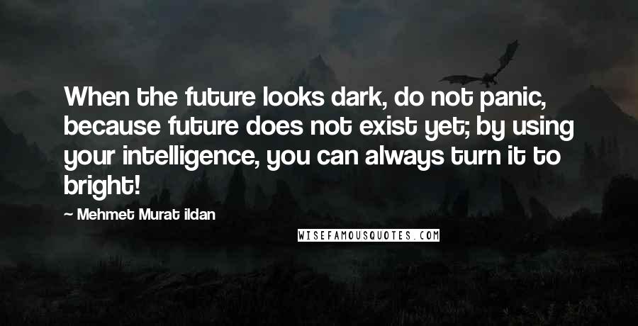 Mehmet Murat Ildan Quotes: When the future looks dark, do not panic, because future does not exist yet; by using your intelligence, you can always turn it to bright!