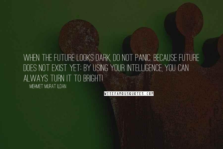 Mehmet Murat Ildan Quotes: When the future looks dark, do not panic, because future does not exist yet; by using your intelligence, you can always turn it to bright!