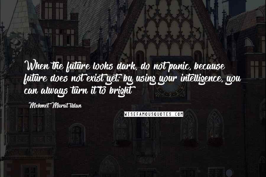 Mehmet Murat Ildan Quotes: When the future looks dark, do not panic, because future does not exist yet; by using your intelligence, you can always turn it to bright!
