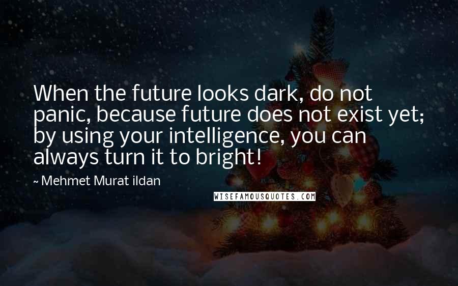 Mehmet Murat Ildan Quotes: When the future looks dark, do not panic, because future does not exist yet; by using your intelligence, you can always turn it to bright!