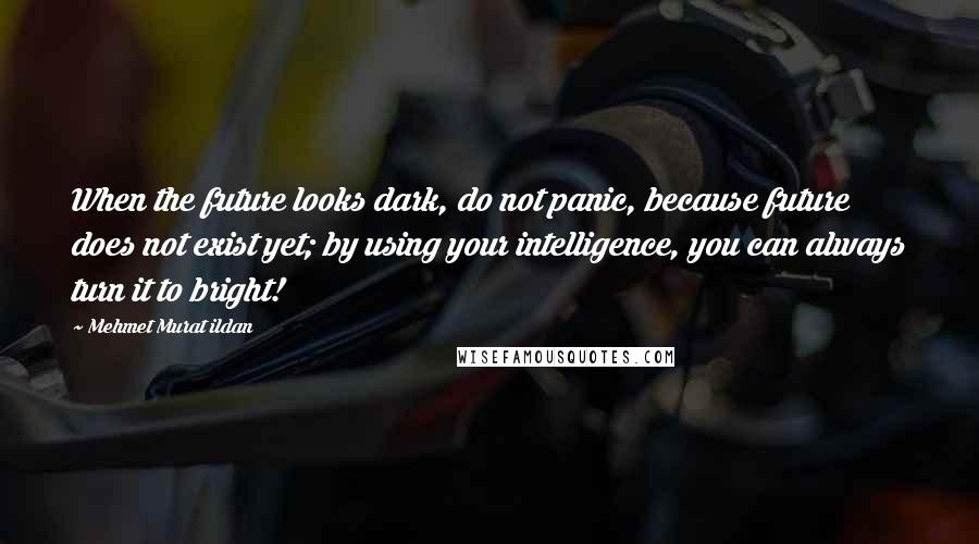 Mehmet Murat Ildan Quotes: When the future looks dark, do not panic, because future does not exist yet; by using your intelligence, you can always turn it to bright!