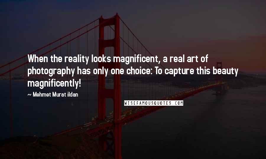 Mehmet Murat Ildan Quotes: When the reality looks magnificent, a real art of photography has only one choice: To capture this beauty magnificently!