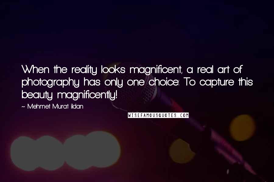 Mehmet Murat Ildan Quotes: When the reality looks magnificent, a real art of photography has only one choice: To capture this beauty magnificently!