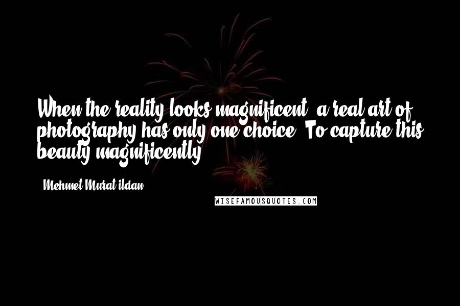 Mehmet Murat Ildan Quotes: When the reality looks magnificent, a real art of photography has only one choice: To capture this beauty magnificently!