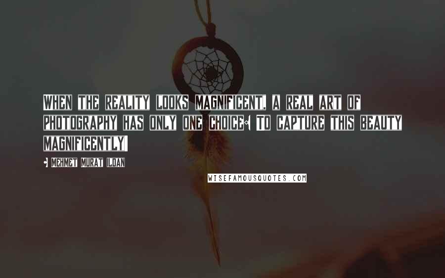 Mehmet Murat Ildan Quotes: When the reality looks magnificent, a real art of photography has only one choice: To capture this beauty magnificently!