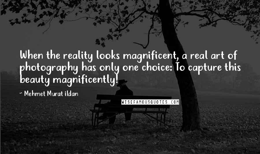 Mehmet Murat Ildan Quotes: When the reality looks magnificent, a real art of photography has only one choice: To capture this beauty magnificently!