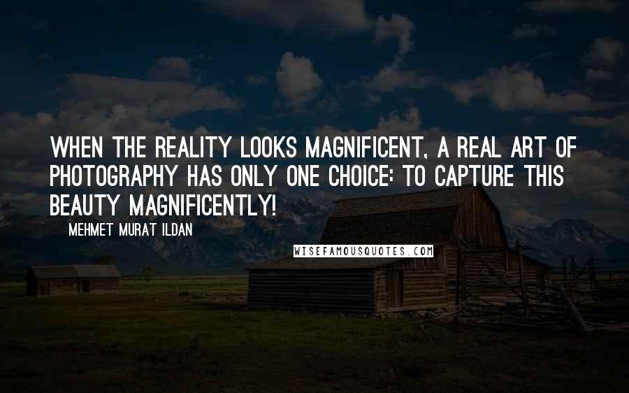 Mehmet Murat Ildan Quotes: When the reality looks magnificent, a real art of photography has only one choice: To capture this beauty magnificently!