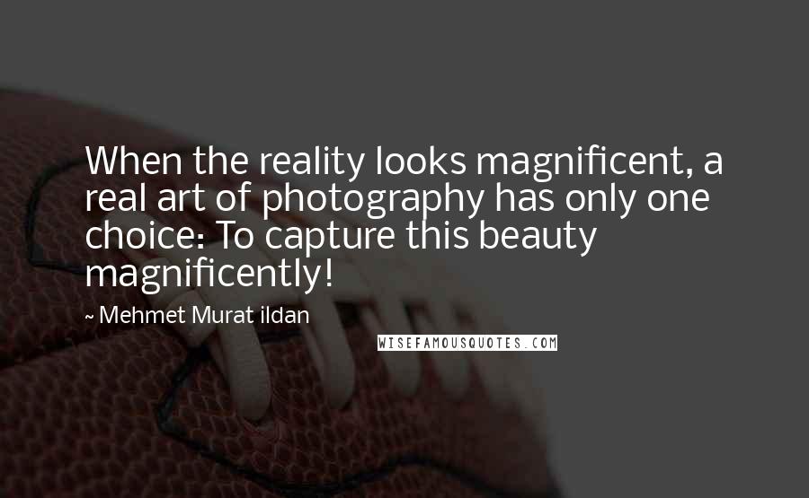 Mehmet Murat Ildan Quotes: When the reality looks magnificent, a real art of photography has only one choice: To capture this beauty magnificently!