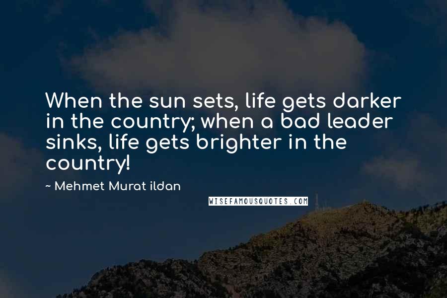 Mehmet Murat Ildan Quotes: When the sun sets, life gets darker in the country; when a bad leader sinks, life gets brighter in the country!