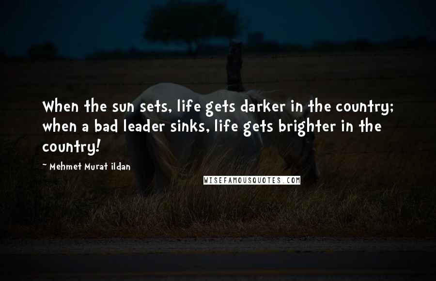 Mehmet Murat Ildan Quotes: When the sun sets, life gets darker in the country; when a bad leader sinks, life gets brighter in the country!