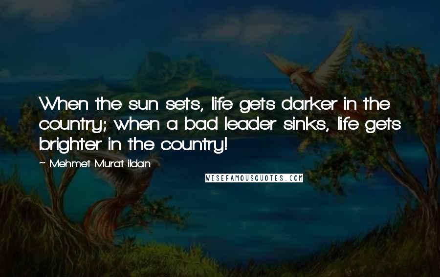Mehmet Murat Ildan Quotes: When the sun sets, life gets darker in the country; when a bad leader sinks, life gets brighter in the country!