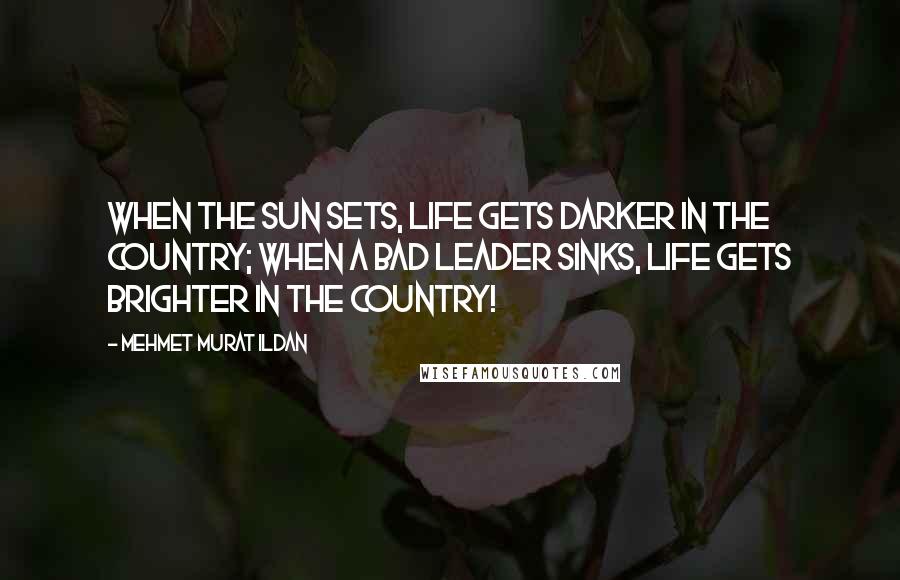 Mehmet Murat Ildan Quotes: When the sun sets, life gets darker in the country; when a bad leader sinks, life gets brighter in the country!
