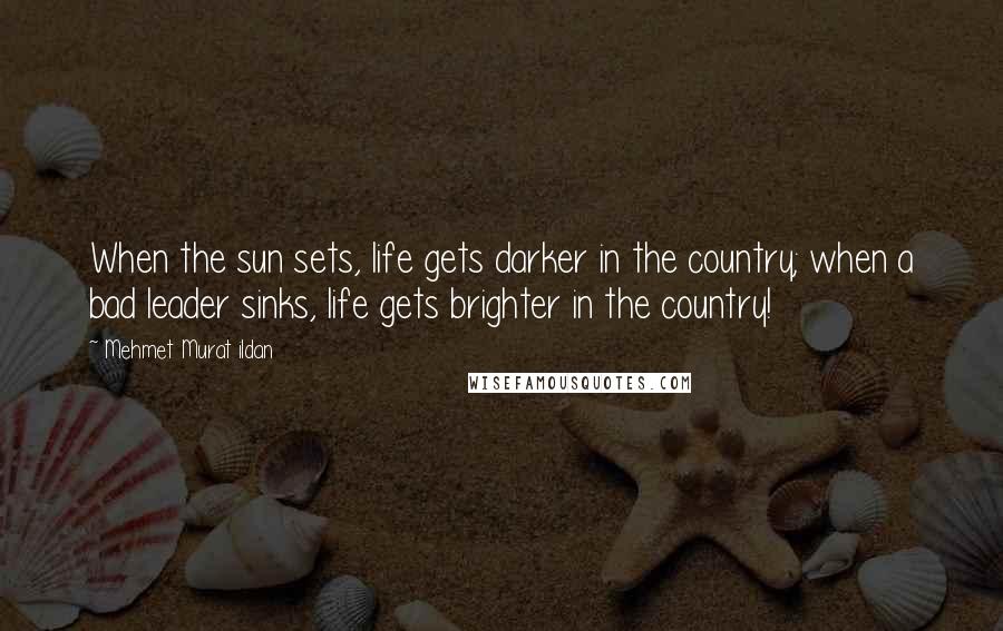 Mehmet Murat Ildan Quotes: When the sun sets, life gets darker in the country; when a bad leader sinks, life gets brighter in the country!