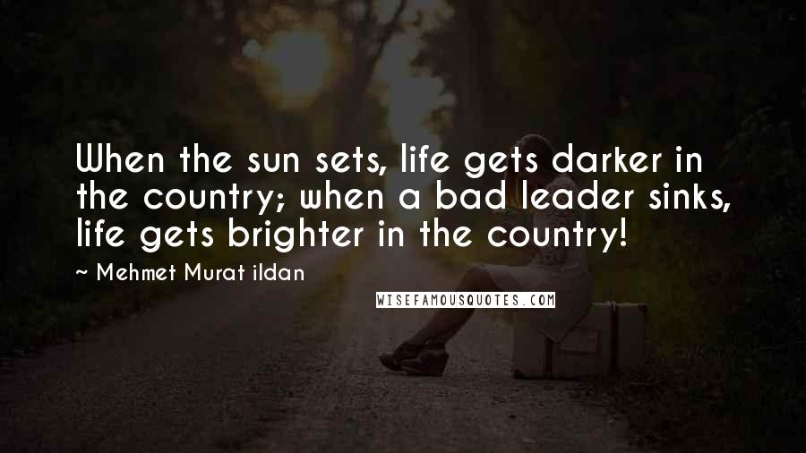 Mehmet Murat Ildan Quotes: When the sun sets, life gets darker in the country; when a bad leader sinks, life gets brighter in the country!