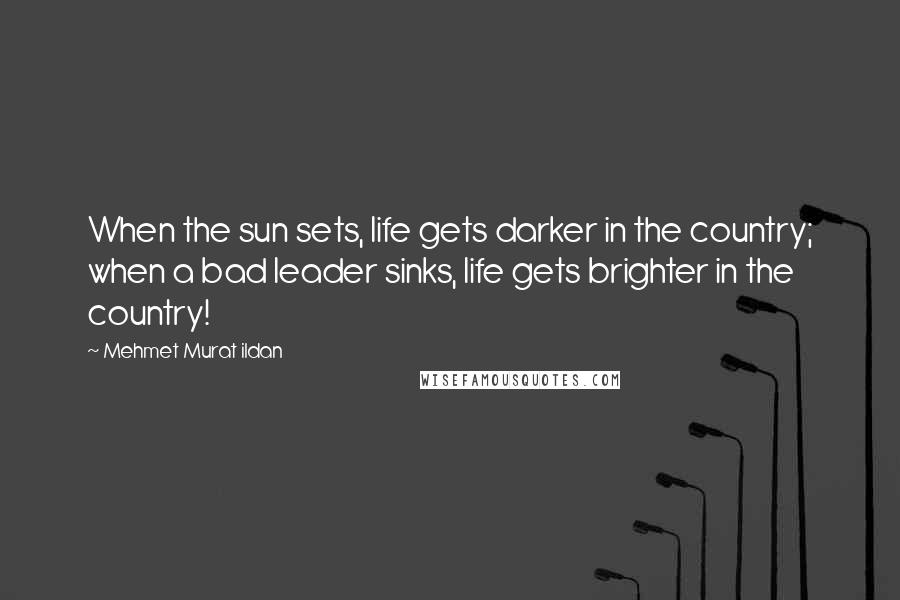 Mehmet Murat Ildan Quotes: When the sun sets, life gets darker in the country; when a bad leader sinks, life gets brighter in the country!