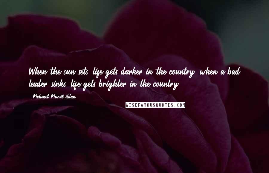 Mehmet Murat Ildan Quotes: When the sun sets, life gets darker in the country; when a bad leader sinks, life gets brighter in the country!