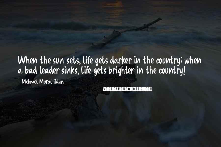 Mehmet Murat Ildan Quotes: When the sun sets, life gets darker in the country; when a bad leader sinks, life gets brighter in the country!