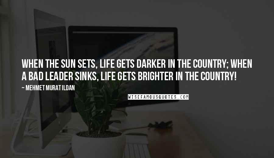 Mehmet Murat Ildan Quotes: When the sun sets, life gets darker in the country; when a bad leader sinks, life gets brighter in the country!