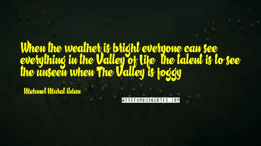Mehmet Murat Ildan Quotes: When the weather is bright everyone can see everything in the Valley of Life; the talent is to see the unseen when The Valley is foggy!