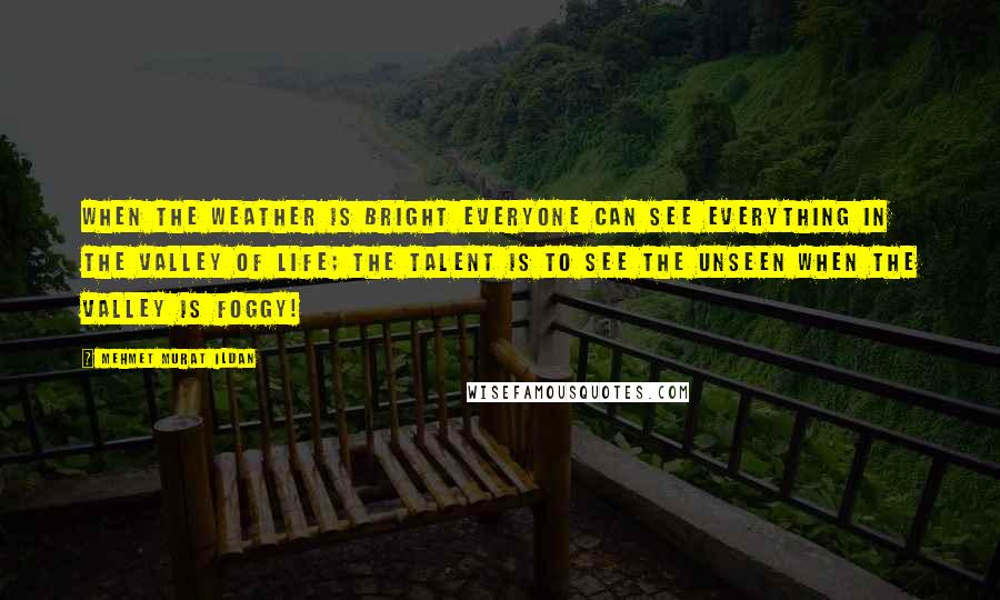 Mehmet Murat Ildan Quotes: When the weather is bright everyone can see everything in the Valley of Life; the talent is to see the unseen when The Valley is foggy!
