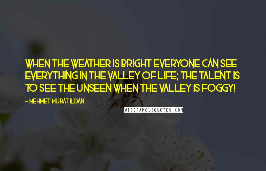 Mehmet Murat Ildan Quotes: When the weather is bright everyone can see everything in the Valley of Life; the talent is to see the unseen when The Valley is foggy!