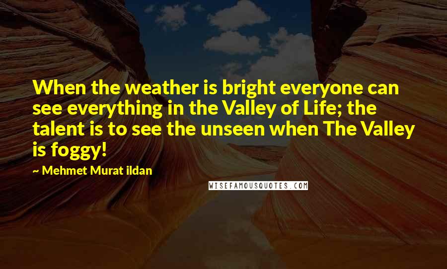 Mehmet Murat Ildan Quotes: When the weather is bright everyone can see everything in the Valley of Life; the talent is to see the unseen when The Valley is foggy!