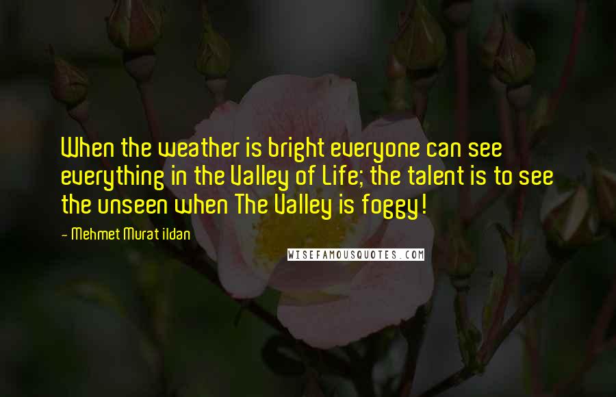 Mehmet Murat Ildan Quotes: When the weather is bright everyone can see everything in the Valley of Life; the talent is to see the unseen when The Valley is foggy!