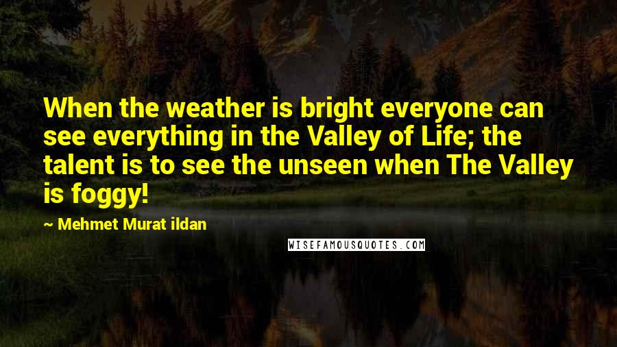 Mehmet Murat Ildan Quotes: When the weather is bright everyone can see everything in the Valley of Life; the talent is to see the unseen when The Valley is foggy!