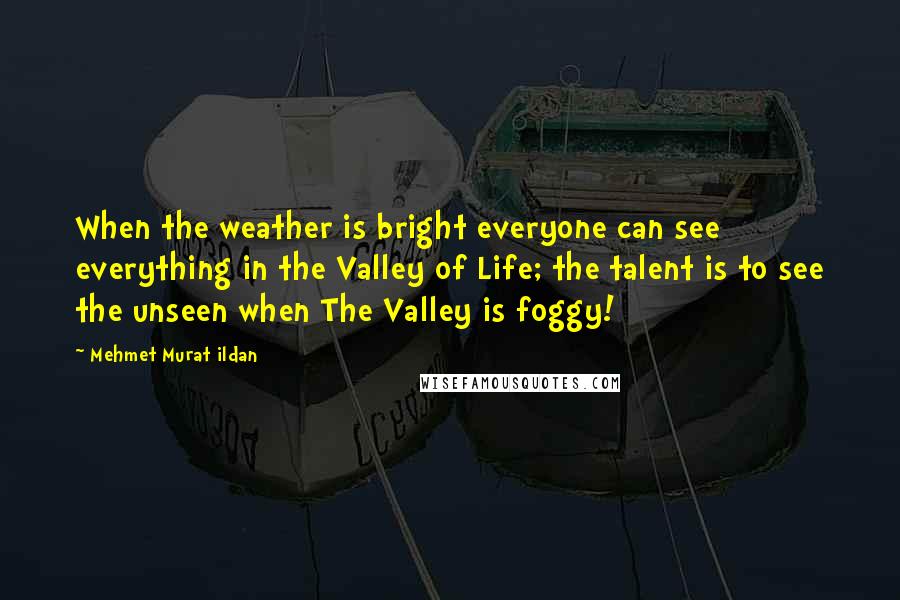 Mehmet Murat Ildan Quotes: When the weather is bright everyone can see everything in the Valley of Life; the talent is to see the unseen when The Valley is foggy!