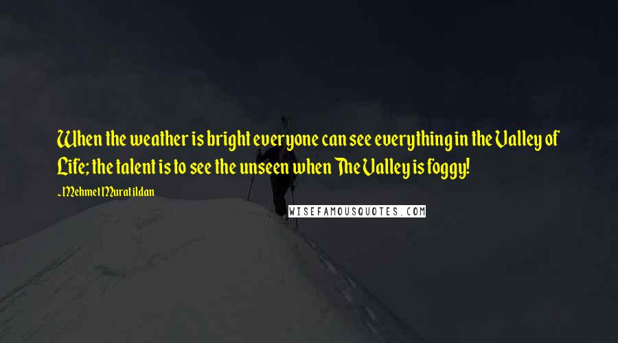 Mehmet Murat Ildan Quotes: When the weather is bright everyone can see everything in the Valley of Life; the talent is to see the unseen when The Valley is foggy!