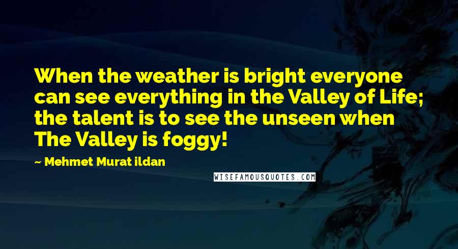 Mehmet Murat Ildan Quotes: When the weather is bright everyone can see everything in the Valley of Life; the talent is to see the unseen when The Valley is foggy!