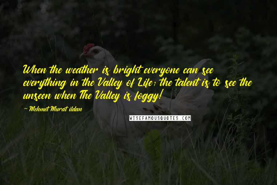 Mehmet Murat Ildan Quotes: When the weather is bright everyone can see everything in the Valley of Life; the talent is to see the unseen when The Valley is foggy!