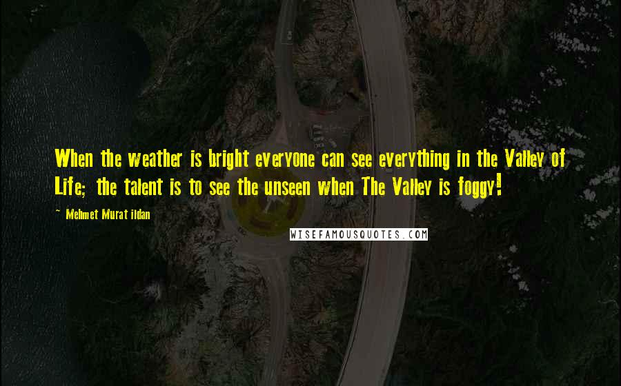 Mehmet Murat Ildan Quotes: When the weather is bright everyone can see everything in the Valley of Life; the talent is to see the unseen when The Valley is foggy!
