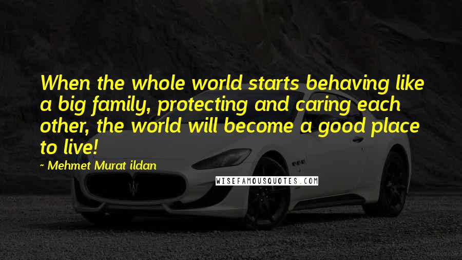 Mehmet Murat Ildan Quotes: When the whole world starts behaving like a big family, protecting and caring each other, the world will become a good place to live!