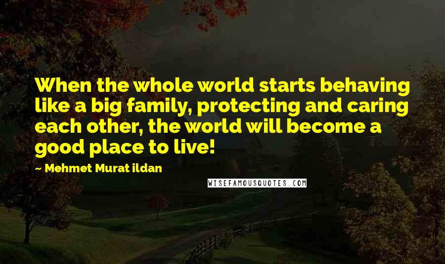 Mehmet Murat Ildan Quotes: When the whole world starts behaving like a big family, protecting and caring each other, the world will become a good place to live!