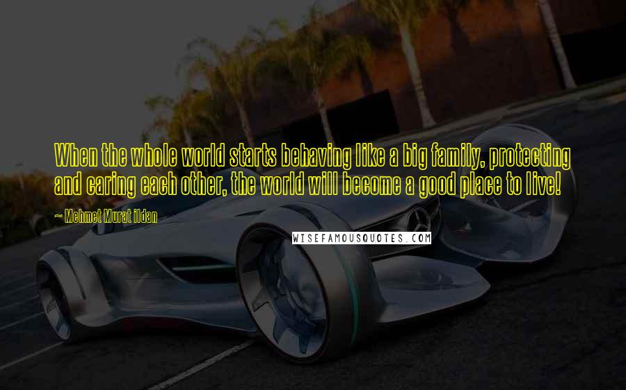 Mehmet Murat Ildan Quotes: When the whole world starts behaving like a big family, protecting and caring each other, the world will become a good place to live!