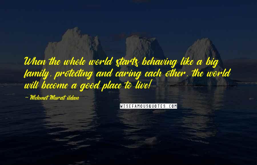 Mehmet Murat Ildan Quotes: When the whole world starts behaving like a big family, protecting and caring each other, the world will become a good place to live!