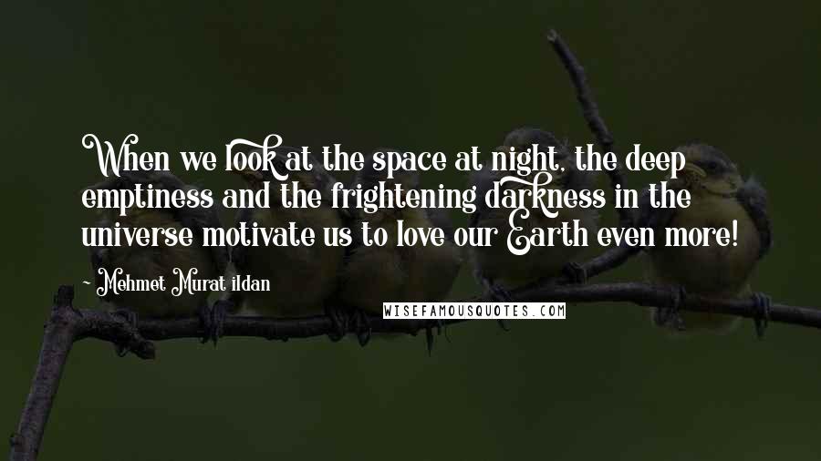 Mehmet Murat Ildan Quotes: When we look at the space at night, the deep emptiness and the frightening darkness in the universe motivate us to love our Earth even more!