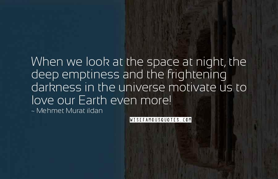 Mehmet Murat Ildan Quotes: When we look at the space at night, the deep emptiness and the frightening darkness in the universe motivate us to love our Earth even more!