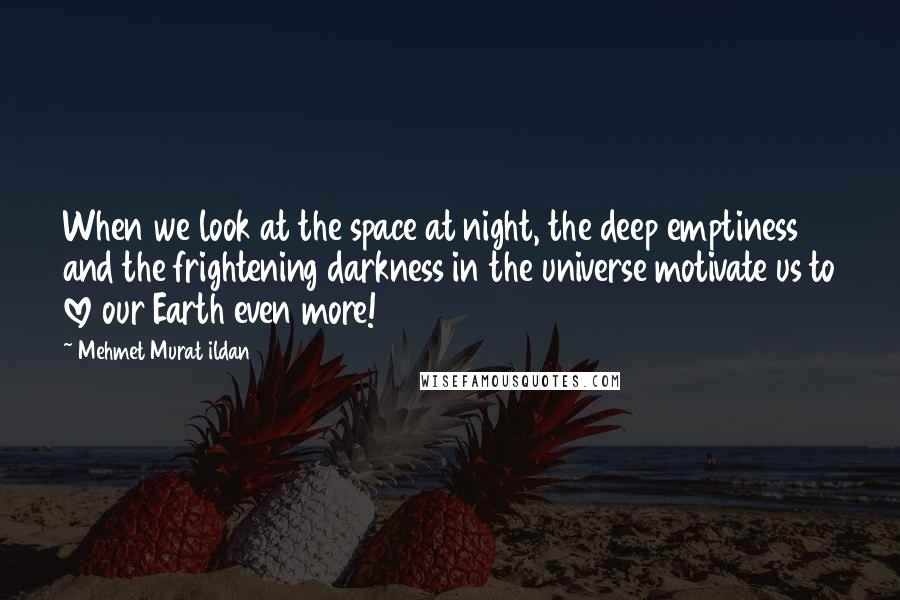 Mehmet Murat Ildan Quotes: When we look at the space at night, the deep emptiness and the frightening darkness in the universe motivate us to love our Earth even more!