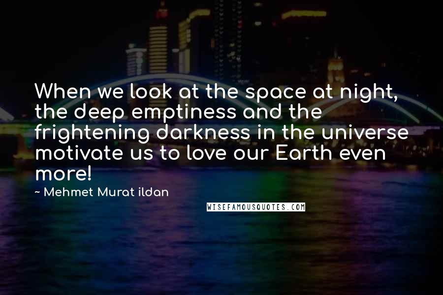 Mehmet Murat Ildan Quotes: When we look at the space at night, the deep emptiness and the frightening darkness in the universe motivate us to love our Earth even more!