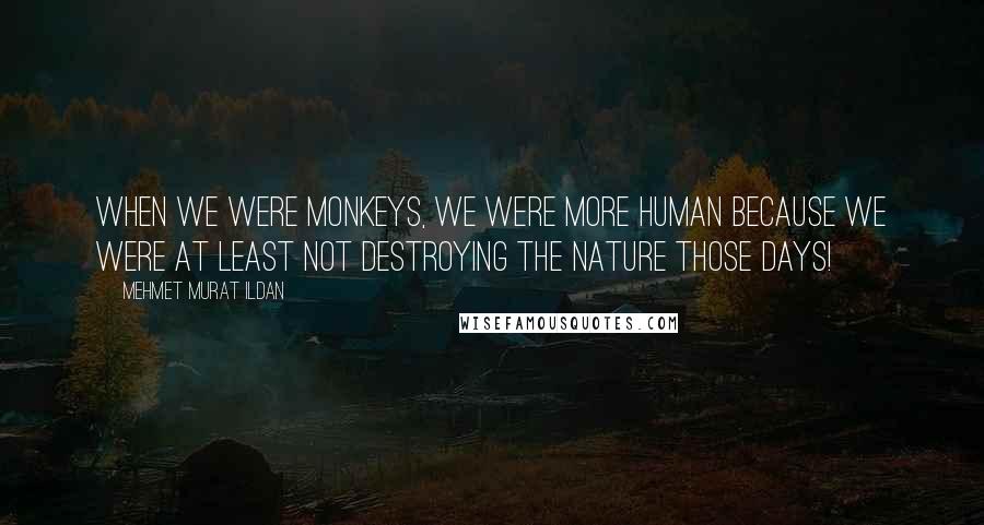 Mehmet Murat Ildan Quotes: When we were monkeys, we were more human because we were at least not destroying the nature those days!