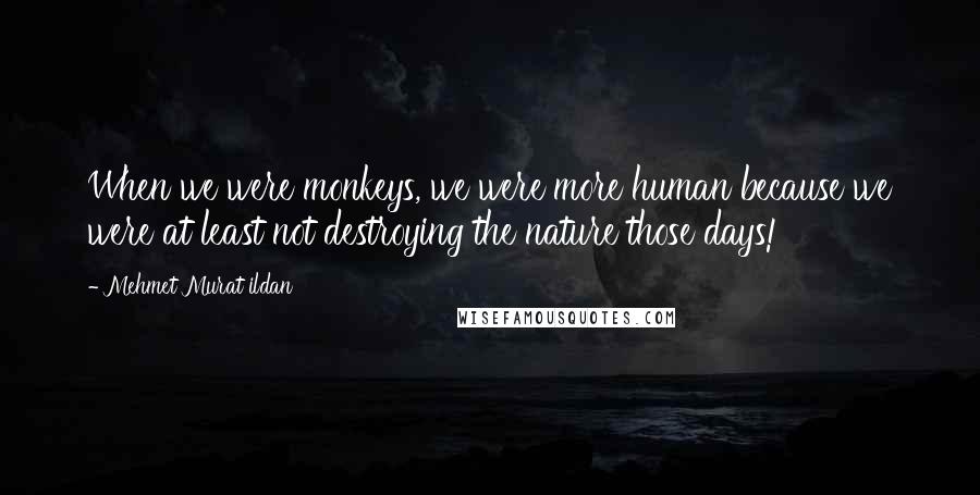 Mehmet Murat Ildan Quotes: When we were monkeys, we were more human because we were at least not destroying the nature those days!