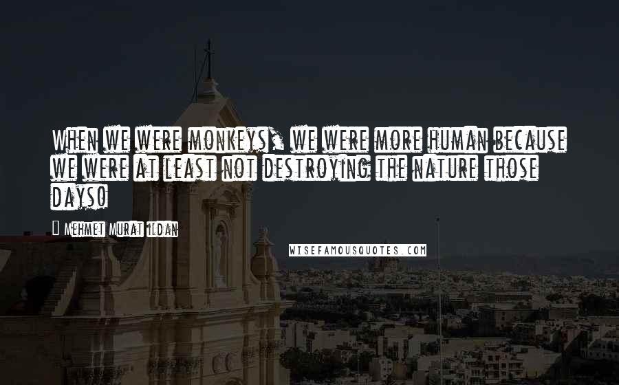 Mehmet Murat Ildan Quotes: When we were monkeys, we were more human because we were at least not destroying the nature those days!