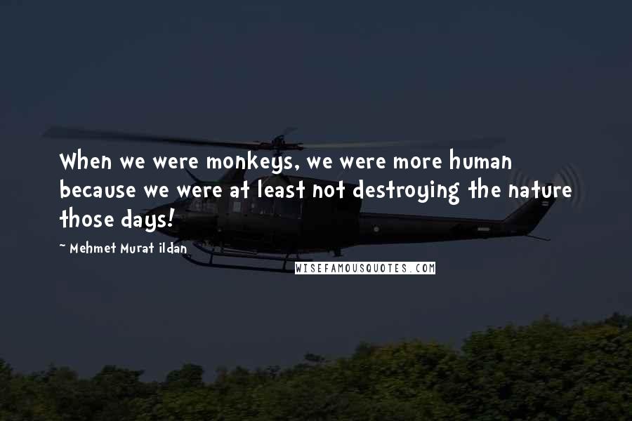 Mehmet Murat Ildan Quotes: When we were monkeys, we were more human because we were at least not destroying the nature those days!